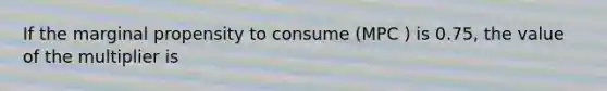 If the marginal propensity to consume (MPC ) is 0.75, the value of the multiplier is