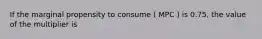 If the marginal propensity to consume ( MPC ) is 0.75, the value of the multiplier is