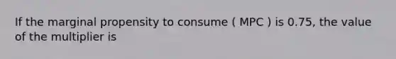 If the marginal propensity to consume ( MPC ) is 0.75, the value of the multiplier is