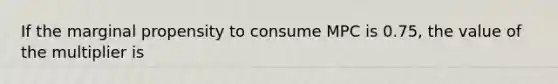 If the marginal propensity to consume MPC is 0.75, the value of the multiplier is