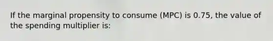 If the marginal propensity to consume (MPC) is 0.75, the value of the spending multiplier is: