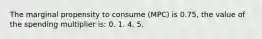 The marginal propensity to consume (MPC) is 0.75, the value of the spending multiplier is: 0. 1. 4. 5.