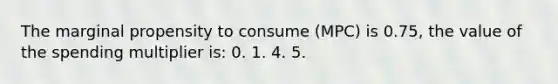 The marginal propensity to consume (MPC) is 0.75, the value of the spending multiplier is: 0. 1. 4. 5.