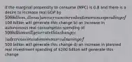 If the marginal propensity to consume (MPC) is 0.8 and there is a desire to increase real GDP by 500 billion, then a) an increase in real autonomous spending of100 billion will generate this change b) an increase in autonomous real consumption spending of 500 billion will generate this change c) a decrease in autonomous real saving of500 billion will generate this change d) an increase in planned real investment spending of 200 billion will generate this change