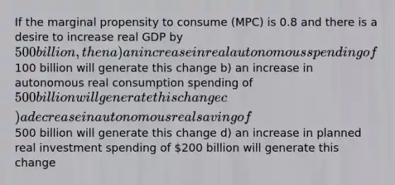 If the marginal propensity to consume (MPC) is 0.8 and there is a desire to increase real GDP by 500 billion, then a) an increase in real autonomous spending of100 billion will generate this change b) an increase in autonomous real consumption spending of 500 billion will generate this change c) a decrease in autonomous real saving of500 billion will generate this change d) an increase in planned real investment spending of 200 billion will generate this change