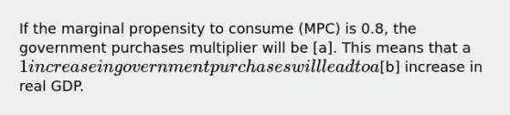 If the marginal propensity to consume (MPC) is 0.8, the government purchases multiplier will be [a]. This means that a 1 increase in government purchases will lead to a[b] increase in real GDP.