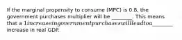 If the marginal propensity to consume (MPC) is 0.8, the government purchases multiplier will be ________. This means that a 1 increase in government purchases will lead to a________ increase in real GDP.