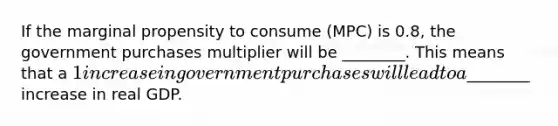 If the marginal propensity to consume (MPC) is 0.8, the government purchases multiplier will be ________. This means that a 1 increase in government purchases will lead to a________ increase in real GDP.