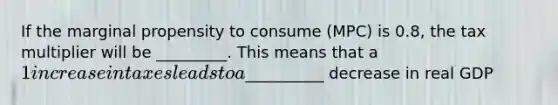 If the marginal propensity to consume (MPC) is 0.8, the tax multiplier will be _________. This means that a 1 increase in taxes leads to a__________ decrease in real GDP