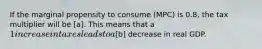 If the marginal propensity to consume (MPC) is 0.8, the tax multiplier will be [a]. This means that a 1 increase in taxes leads to a[b] decrease in real GDP.