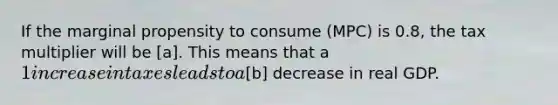 If the marginal propensity to consume (MPC) is 0.8, the tax multiplier will be [a]. This means that a 1 increase in taxes leads to a[b] decrease in real GDP.