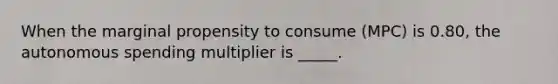 When the marginal propensity to consume (MPC) is 0.80, the autonomous spending multiplier is _____.