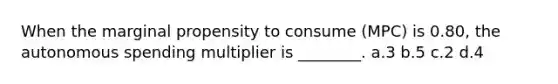 When the marginal propensity to consume (MPC) is 0.80, the autonomous spending multiplier is ________. a.3 b.5 c.2 d.4