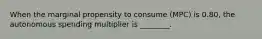 When the marginal propensity to consume (MPC) is 0.80, the autonomous spending multiplier is ________.