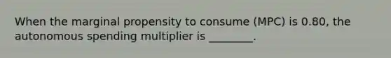 When the marginal propensity to consume (MPC) is 0.80, the autonomous spending multiplier is ________.