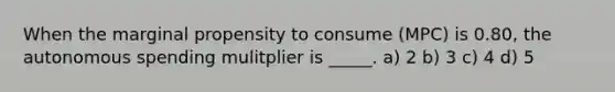 When the marginal propensity to consume (MPC) is 0.80, the autonomous spending mulitplier is _____. a) 2 b) 3 c) 4 d) 5