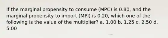 If the marginal propensity to consume (MPC) is 0.80, and the marginal propensity to import (MPI) is 0.20, which one of the following is the value of the multiplier? a. 1.00 b. 1.25 c. 2.50 d. 5.00