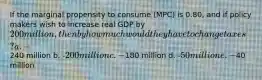 If the marginal propensity to consume (MPC) is 0.80, and if policy makers wish to increase real GDP by 200 million, then by how much would they have to change taxes? a. -240 million b. -200 million c. -180 million d. -50 million e. -40 million