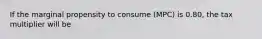 If the marginal propensity to consume (MPC) is 0.80, the tax multiplier will be