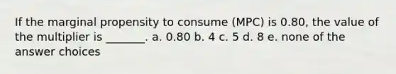 If the marginal propensity to consume (MPC) is 0.80, the value of the multiplier is _______. a. 0.80 b. 4 c. 5 d. 8 e. none of the answer choices