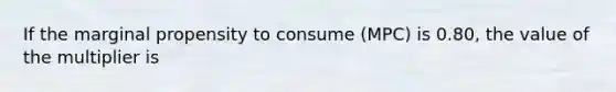 If the marginal propensity to consume (MPC) is 0.80, the value of the multiplier is