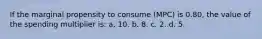 If the marginal propensity to consume (MPC) is 0.80, the value of the spending multiplier is: a. 10. b. 8. c. 2. d. 5.