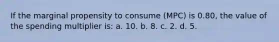 If the marginal propensity to consume (MPC) is 0.80, the value of the spending multiplier is: a. 10. b. 8. c. 2. d. 5.