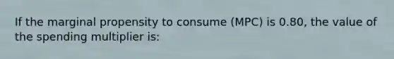 If the marginal propensity to consume (MPC) is 0.80, the value of the spending multiplier is: