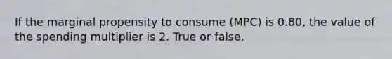 If the marginal propensity to consume (MPC) is 0.80, the value of the spending multiplier is 2. True or false.