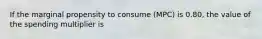 If the marginal propensity to consume (MPC) is 0.80, the value of the spending multiplier is