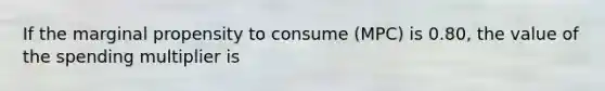 If the marginal propensity to consume (MPC) is 0.80, the value of the spending multiplier is