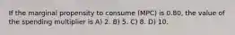 If the marginal propensity to consume (MPC) is 0.80, the value of the spending multiplier is A) 2. B) 5. C) 8. D) 10.