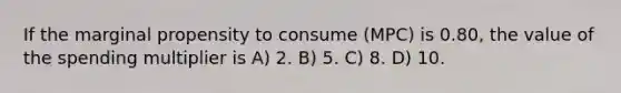 If the marginal propensity to consume (MPC) is 0.80, the value of the spending multiplier is A) 2. B) 5. C) 8. D) 10.