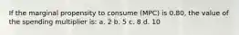 If the marginal propensity to consume (MPC) is 0.80, the value of the spending multiplier is: a. 2 b. 5 c. 8 d. 10