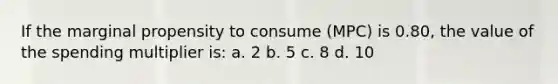 If the marginal propensity to consume (MPC) is 0.80, the value of the spending multiplier is: a. 2 b. 5 c. 8 d. 10