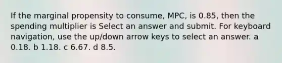 If the marginal propensity to consume, MPC, is 0.85, then the spending multiplier is Select an answer and submit. For keyboard navigation, use the up/down arrow keys to select an answer. a 0.18. b 1.18. c 6.67. d 8.5.