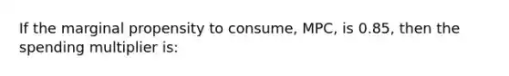 If the marginal propensity to consume, MPC, is 0.85, then the spending multiplier is: