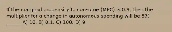 If the marginal propensity to consume (MPC) is 0.9, then the multiplier for a change in autonomous spending will be 57) ______ A) 10. B) 0.1. C) 100. D) 9.