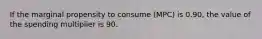 If the marginal propensity to consume (MPC) is 0.90, the value of the spending multiplier is 90.