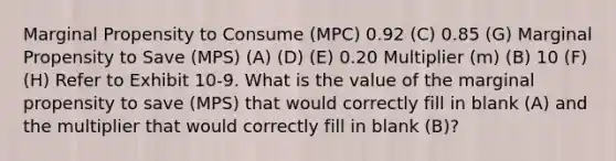 Marginal Propensity to Consume (MPC) 0.92 (C) 0.85 (G) Marginal Propensity to Save (MPS) (A) (D) (E) 0.20 Multiplier (m) (B) 10 (F) (H) Refer to Exhibit 10-9. What is the value of the marginal propensity to save (MPS) that would correctly fill in blank (A) and the multiplier that would correctly fill in blank (B)?