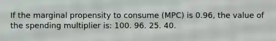 If the marginal propensity to consume (MPC) is 0.96, the value of the spending multiplier is: 100. 96. 25. 40.