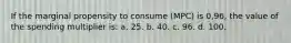 If the marginal propensity to consume (MPC) is 0,96, the value of the spending multiplier is: a. 25. b. 40. c. 96. d. 100.