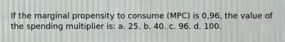 If the marginal propensity to consume (MPC) is 0,96, the value of the spending multiplier is: a. 25. b. 40. c. 96. d. 100.