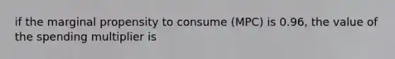 if the marginal propensity to consume (MPC) is 0.96, the value of the spending multiplier is