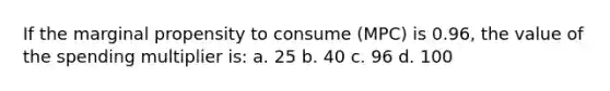 If the marginal propensity to consume (MPC) is 0.96, the value of the spending multiplier is: a. 25 b. 40 c. 96 d. 100