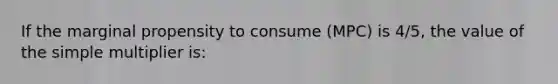 If the marginal propensity to consume (MPC) is 4/5, the value of the simple multiplier is: