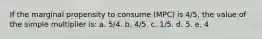 If the marginal propensity to consume (MPC) is 4/5, the value of the simple multiplier is:​ a. 5/4.​ b. 4/5.​ c. 1/5.​ d. 5.​ e. ​4