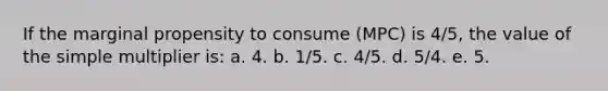 If the marginal propensity to consume (MPC) is 4/5, the value of the simple multiplier is: a. 4. b. 1/5. c. 4/5. d. 5/4. e. 5.