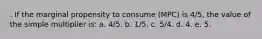 . ​If the marginal propensity to consume (MPC) is 4/5, the value of the simple multiplier is: a. ​4/5. b. 1/5.​ c. ​5/4. d. ​4. e. ​5.