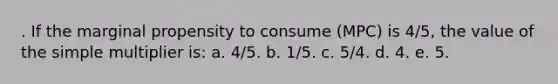 . ​If the marginal propensity to consume (MPC) is 4/5, the value of the simple multiplier is: a. ​4/5. b. 1/5.​ c. ​5/4. d. ​4. e. ​5.